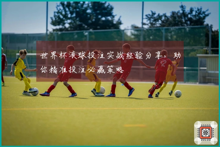 世界杯滚球投注实战经验分享，助你精准投注必赢策略